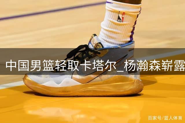 中国男篮轻取卡塔尔 杨瀚森崭露头角获NBA关注